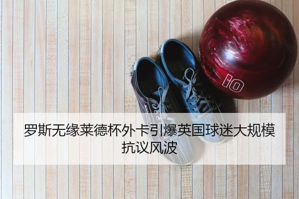 罗斯无缘莱德杯外卡引爆英国球迷大规模抗议风波